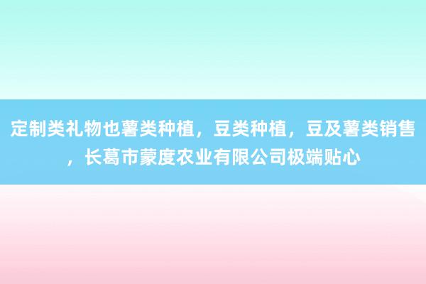 定制类礼物也薯类种植，豆类种植，豆及薯类销售，长葛市蒙度农业有限公司极端贴心
