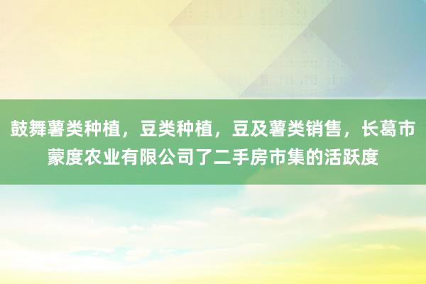 鼓舞薯类种植，豆类种植，豆及薯类销售，长葛市蒙度农业有限公司了二手房市集的活跃度