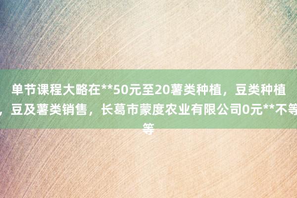 单节课程大略在**50元至20薯类种植,豆类种植,豆及薯类销售,长葛市蒙度农业有限公司0元**不等